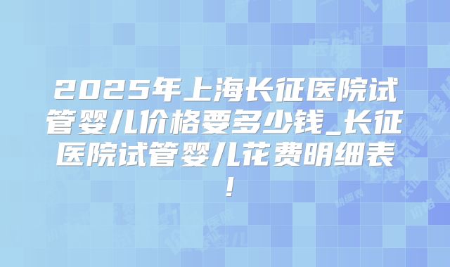 2025年上海长征医院试管婴儿价格要多少钱_长征医院试管婴儿花费明细表！