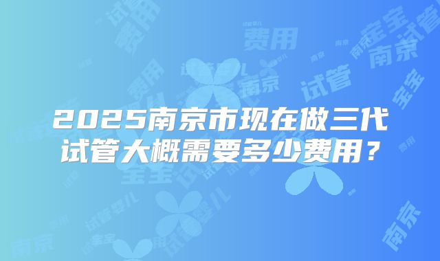 2025南京市现在做三代试管大概需要多少费用?