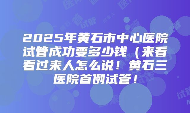 2025年黄石市中心医院试管成功要多少钱(来看看过来人怎么说!黄石三医院首例试管!