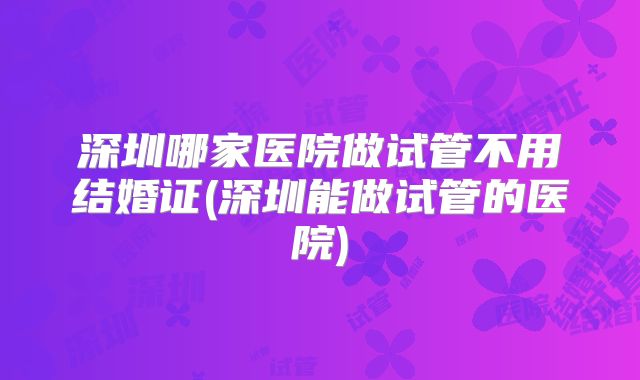 深圳哪家医院做试管不用结婚证(深圳能做试管的医院)