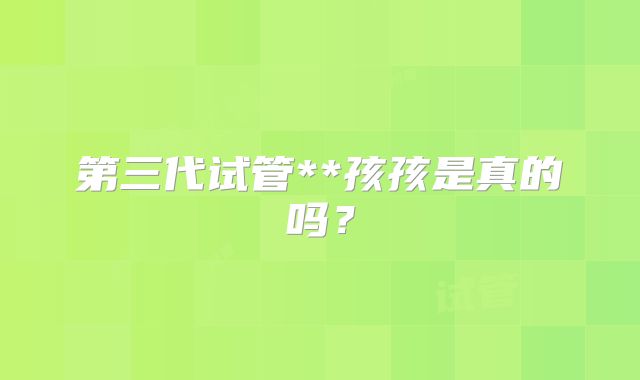 第三代试管**孩孩是真的吗?