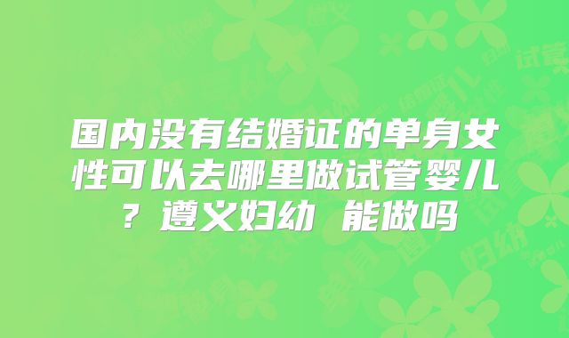 国内没有结婚证的单身女性可以去哪里做试管婴儿？遵义妇幼 能做吗