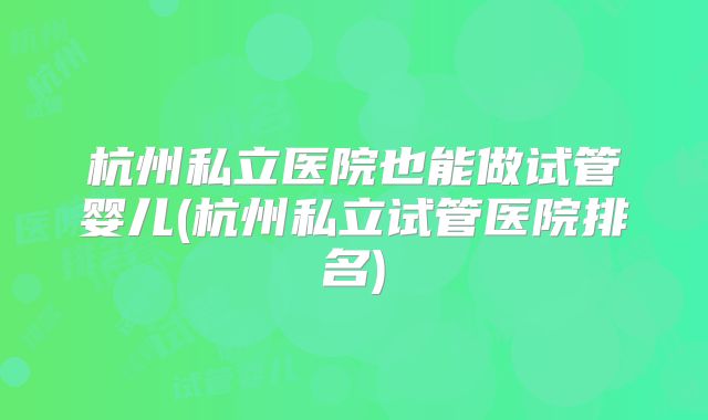 杭州私立医院也能做试管婴儿(杭州私立试管医院排名)