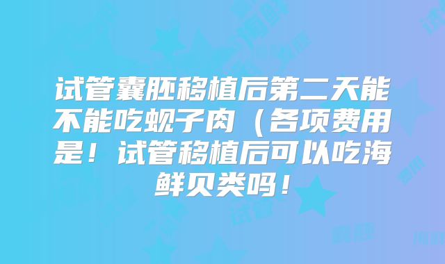 试管囊胚移植后第二天能不能吃蚬子肉（各项费用是！试管移植后可以吃海鲜贝类吗！