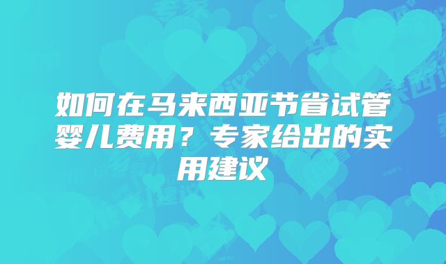 如何在马来西亚节省试管婴儿费用?专家给出的实用建议