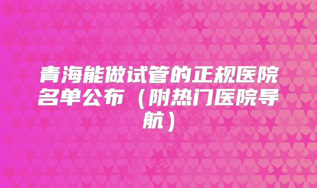 青海能做试管的正规医院名单公布（附热门医院导航）
