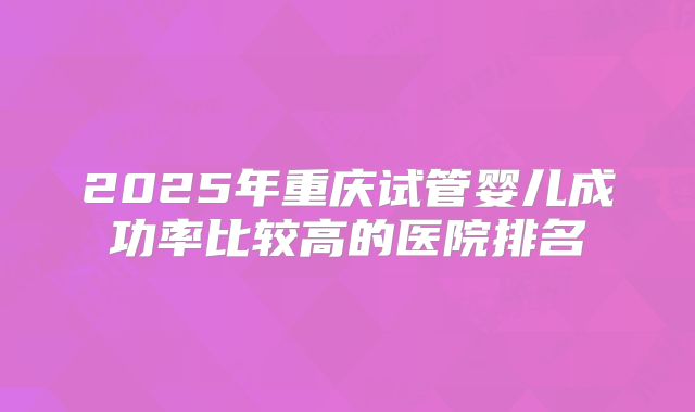 2025年重庆试管婴儿成功率比较高的医院排名