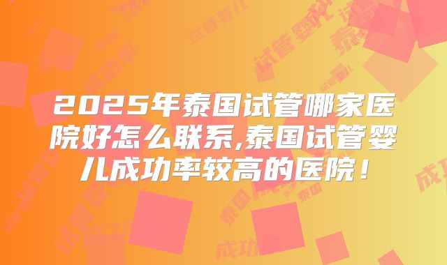 2025年泰国试管哪家医院好怎么联系,泰国试管婴儿成功率较高的医院！