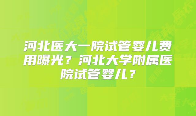河北医大一院试管婴儿费用曝光？河北大学附属医院试管婴儿？