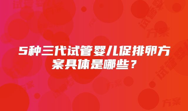 5种三代试管婴儿促排卵方案具体是哪些?
