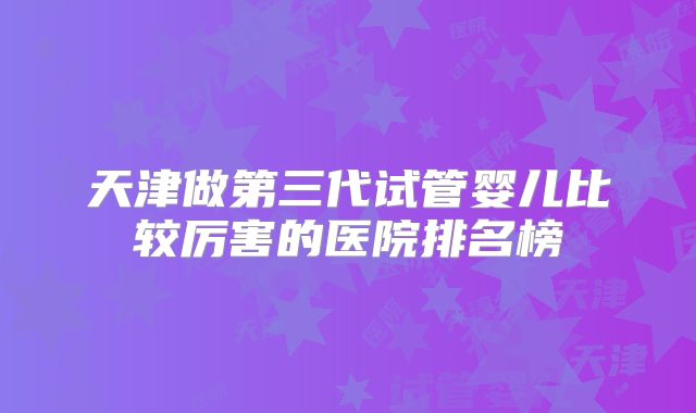 天津做第三代试管婴儿比较厉害的医院排名榜