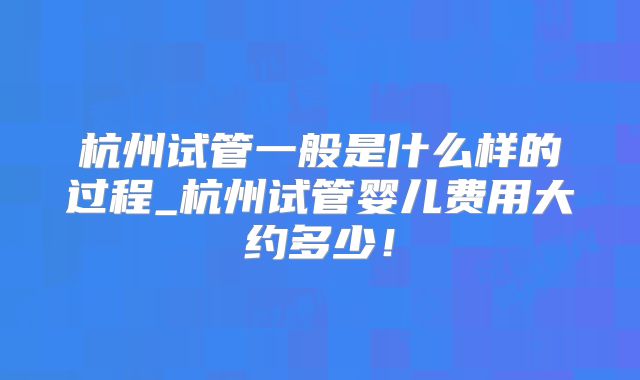 杭州试管一般是什么样的过程_杭州试管婴儿费用大约多少！