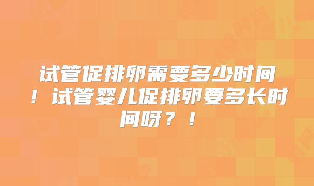 试管促排卵需要多少时间！试管婴儿促排卵要多长时间呀？！