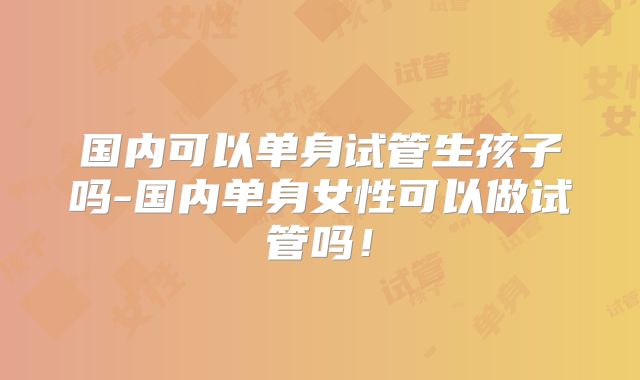 国内可以单身试管生孩子吗-国内单身女性可以做试管吗!
