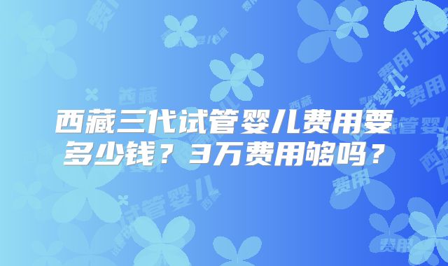 西藏三代试管婴儿费用要多少钱?3万费用够吗?