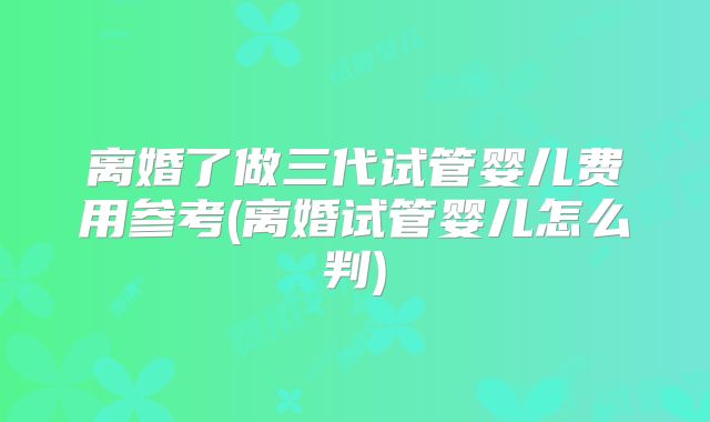 离婚了做三代试管婴儿费用参考(离婚试管婴儿怎么判)