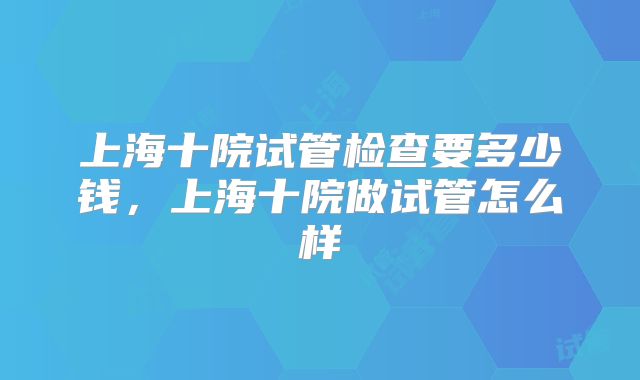 上海十院试管检查要多少钱,上海十院做试管怎么样