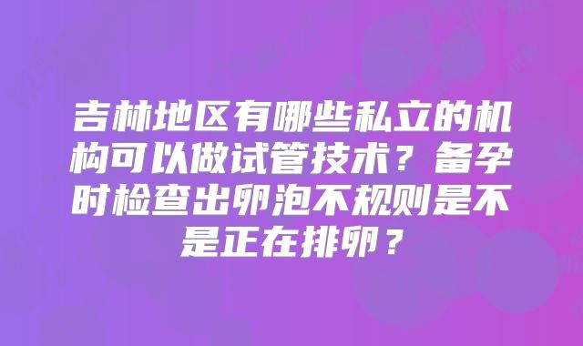 吉林地区有哪些私立的机构可以做试管技术?备孕时检查出卵泡不规则是不是正在排卵?