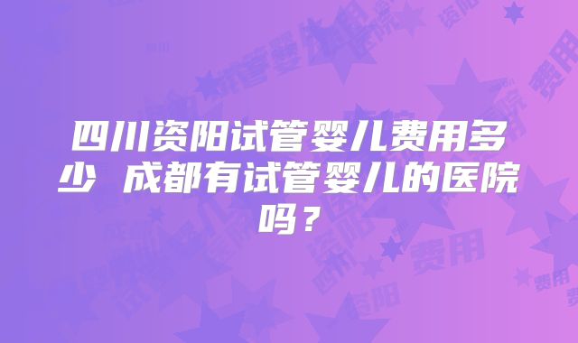四川资阳试管婴儿费用多少 成都有试管婴儿的医院吗?