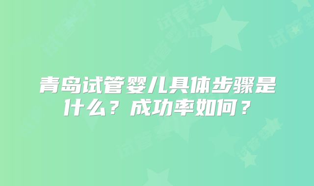青岛试管婴儿具体步骤是什么？成功率如何？