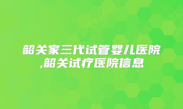 韶关家三代试管婴儿医院,韶关试疗医院信息