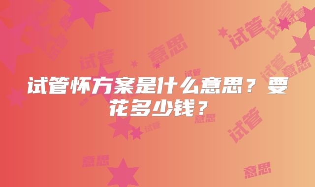 试管怀方案是什么意思?要花多少钱?