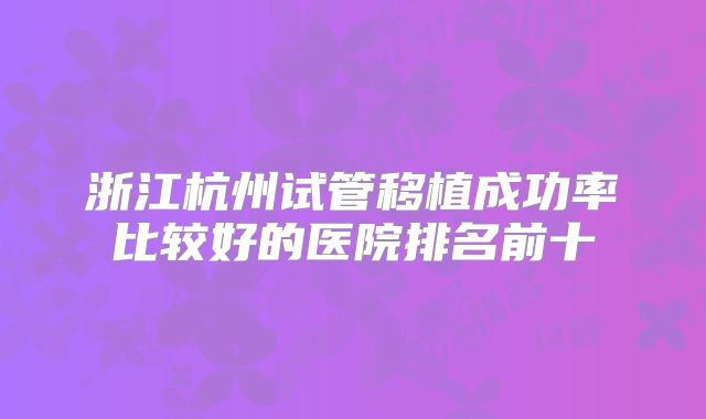 浙江杭州试管移植成功率比较好的医院排名前十