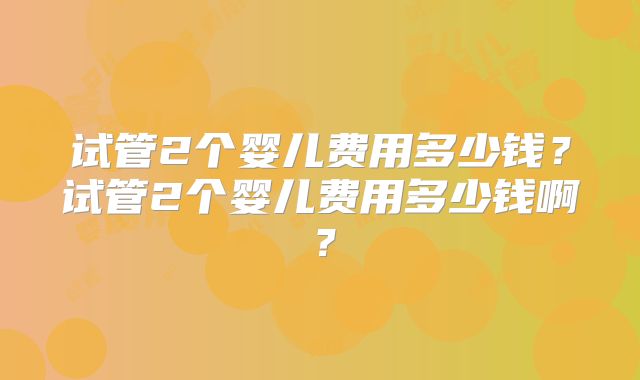 试管2个婴儿费用多少钱?试管2个婴儿费用多少钱啊?
