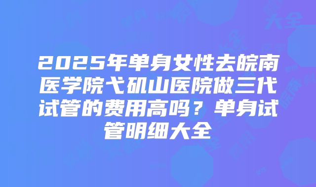 2025年单身女性去皖南医学院弋矶山医院做三代试管的费用高吗?单身试管明细大全