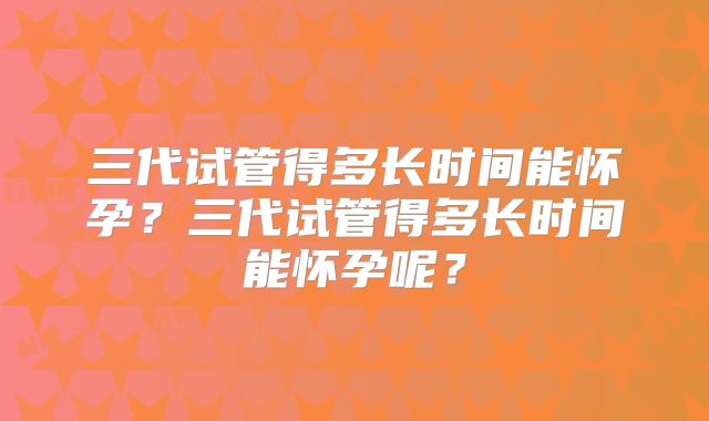 三代试管得多长时间能怀孕？三代试管得多长时间能怀孕呢？