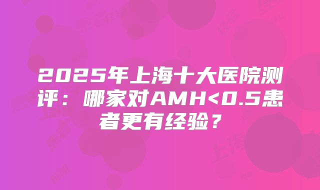 2025年上海十大医院测评：哪家对AMH<0.5患者更有经验？