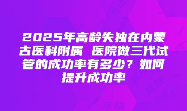 2025年高龄失独在内蒙古医科附属 医院做三代试管的成功率有多少?如何提升成功率
