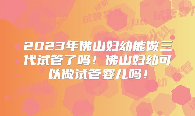 2023年佛山妇幼能做三代试管了吗!佛山妇幼可以做试管婴儿吗!