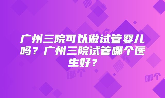 广州三院可以做试管婴儿吗？广州三院试管哪个医生好？