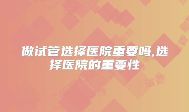 做试管选择医院重要吗,选择医院的重要性