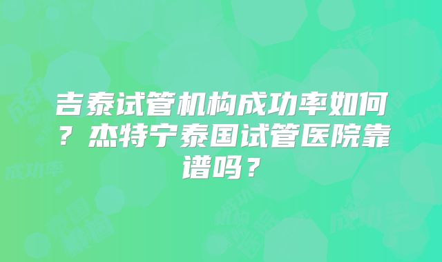 吉泰试管机构成功率如何？杰特宁泰国试管医院靠谱吗？