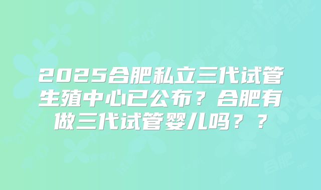 2025合肥私立三代试管生殖中心已公布?合肥有做三代试管婴儿吗??