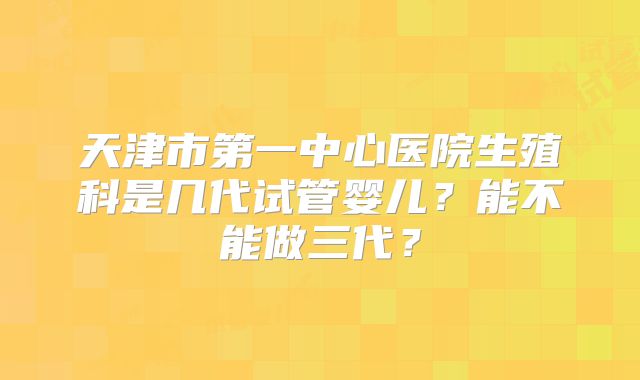 天津市第一中心医院生殖科是几代试管婴儿?能不能做三代?