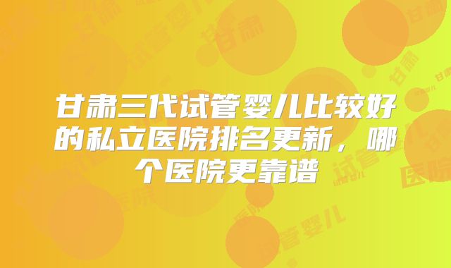 甘肃三代试管婴儿比较好的私立医院排名更新，哪个医院更靠谱