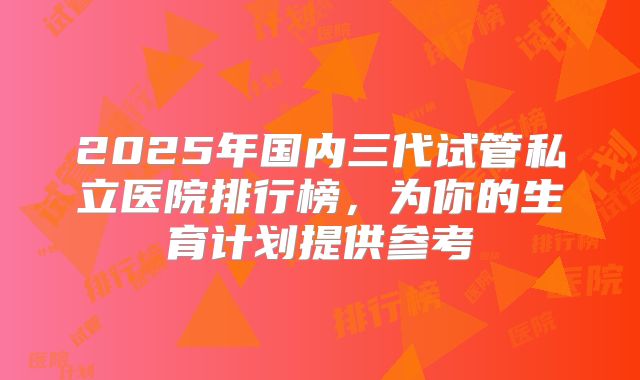 2025年国内三代试管私立医院排行榜,为你的生育计划提供参考