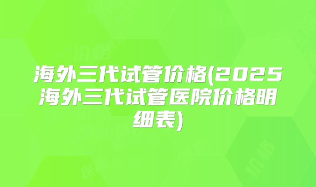 海外三代试管价格(2025海外三代试管医院价格明细表)