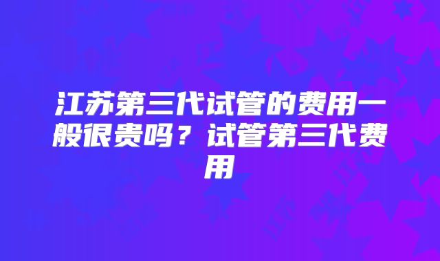 江苏第三代试管的费用一般很贵吗？试管第三代费用