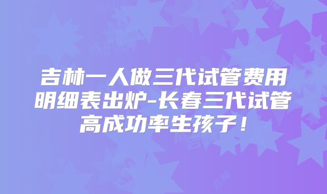 吉林一人做三代试管费用明细表出炉-长春三代试管高成功率生孩子!