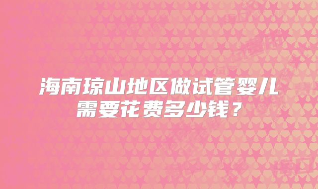 海南琼山地区做试管婴儿需要花费多少钱?