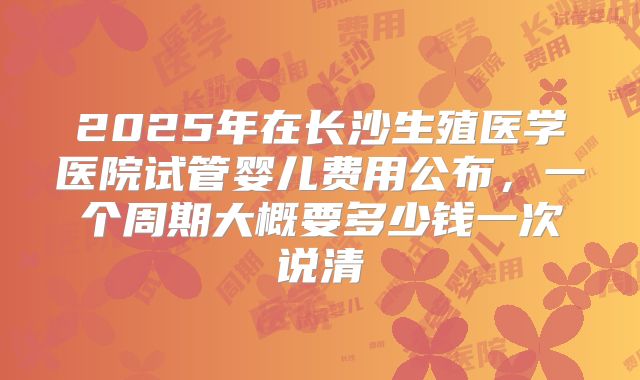 2025年在长沙生殖医学医院试管婴儿费用公布，一个周期大概要多少钱一次说清