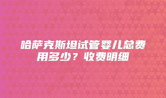 哈萨克斯坦试管婴儿总费用多少?收费明细