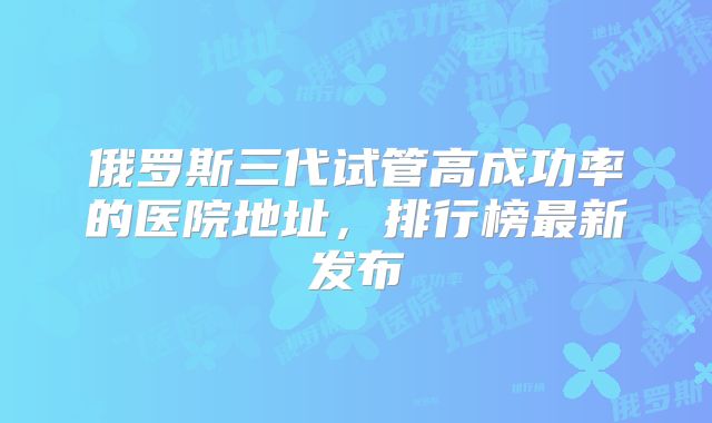 俄罗斯三代试管高成功率的医院地址，排行榜最新发布