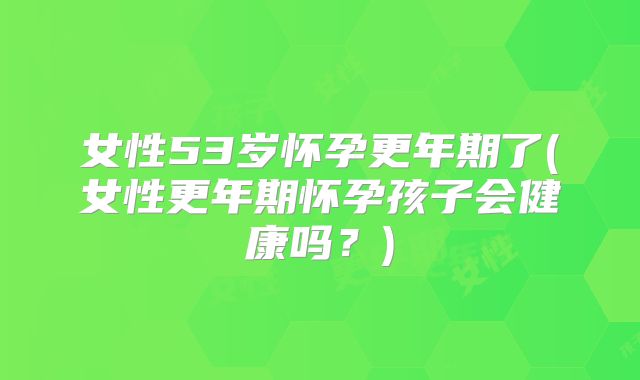 女性53岁怀孕更年期了(女性更年期怀孕孩子会健康吗?)