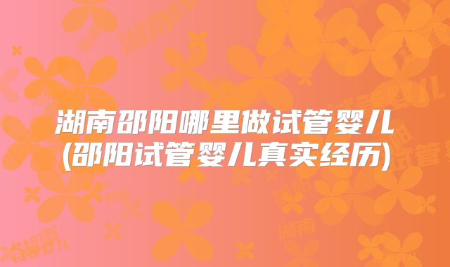 湖南邵阳哪里做试管婴儿(邵阳试管婴儿真实经历)