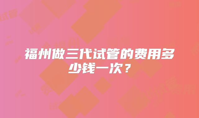 福州做三代试管的费用多少钱一次?